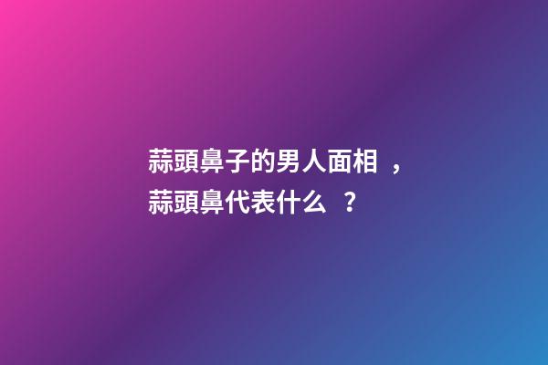 蒜頭鼻子的男人面相，蒜頭鼻代表什么？